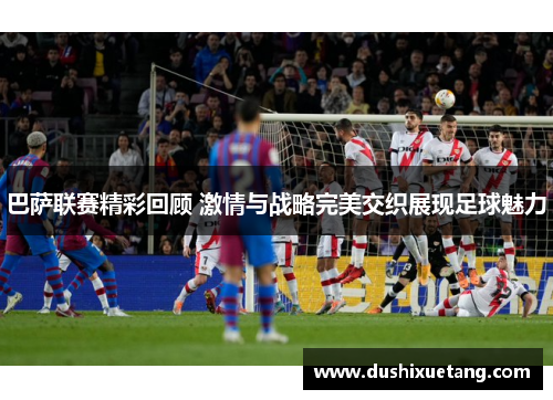 巴萨联赛精彩回顾 激情与战略完美交织展现足球魅力