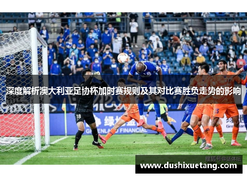 深度解析澳大利亚足协杯加时赛规则及其对比赛胜负走势的影响